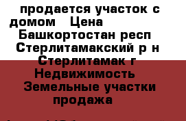 продается участок с домом › Цена ­ 1 500 000 - Башкортостан респ., Стерлитамакский р-н, Стерлитамак г. Недвижимость » Земельные участки продажа   
